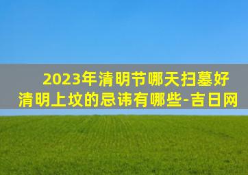 2023年清明节哪天扫墓好 清明上坟的忌讳有哪些-吉日网